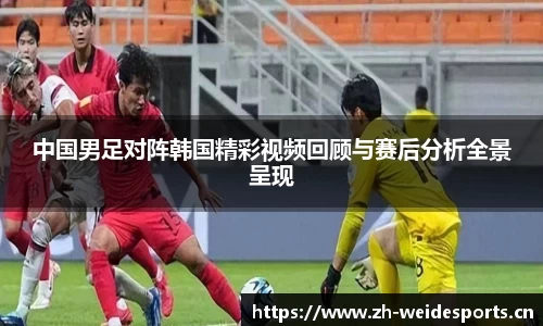 中国男足对阵韩国精彩视频回顾与赛后分析全景呈现