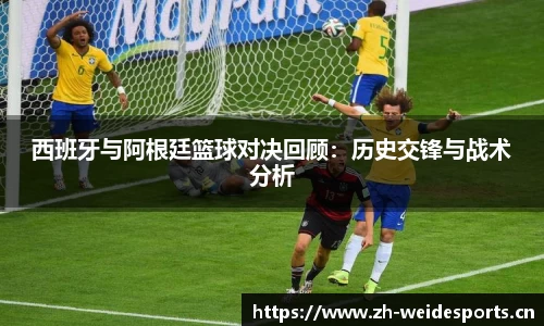 西班牙与阿根廷篮球对决回顾：历史交锋与战术分析