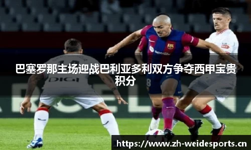 巴塞罗那主场迎战巴利亚多利双方争夺西甲宝贵积分